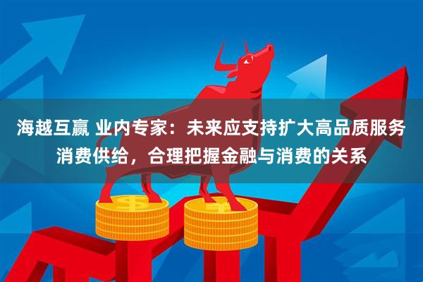 海越互赢 业内专家：未来应支持扩大高品质服务消费供给，合理把握金融与消费的关系