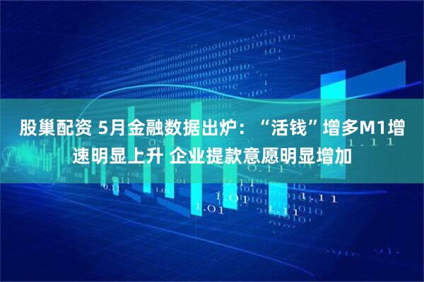 股巢配资 5月金融数据出炉：“活钱”增多M1增速明显上升 企业提款意愿明显增加