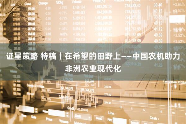 证星策略 特稿丨在希望的田野上——中国农机助力非洲农业现代化