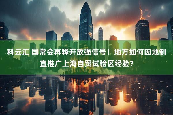科云汇 国常会再释开放强信号！地方如何因地制宜推广上海自贸试验区经验？