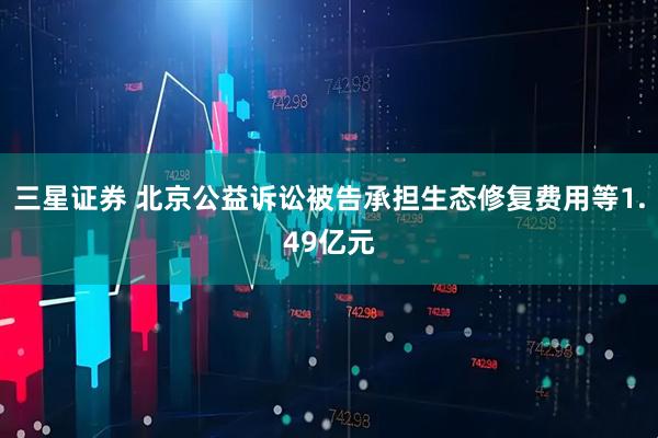 三星证券 北京公益诉讼被告承担生态修复费用等1.49亿元