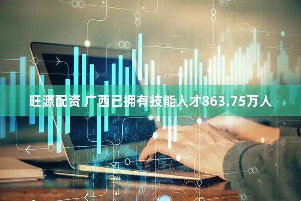 旺源配资 广西已拥有技能人才863.75万人