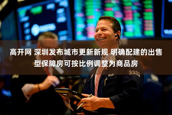 高开网 深圳发布城市更新新规 明确配建的出售型保障房可按比例调整为商品房