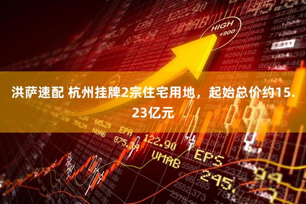 洪萨速配 杭州挂牌2宗住宅用地，起始总价约15.23亿元