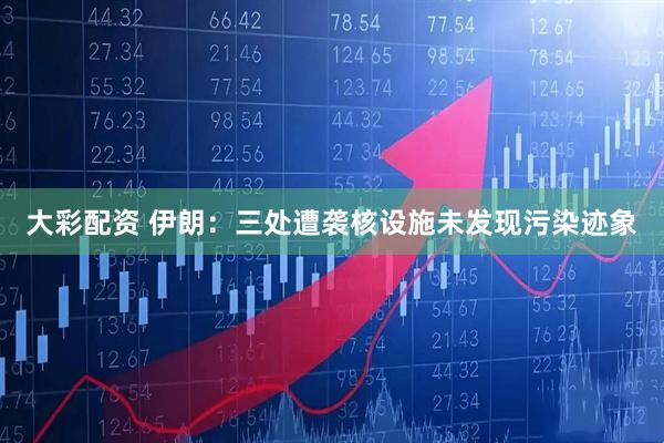 大彩配资 伊朗：三处遭袭核设施未发现污染迹象