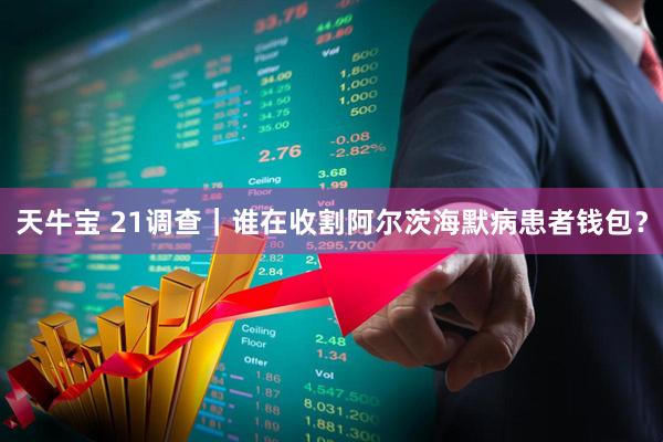 天牛宝 21调查｜谁在收割阿尔茨海默病患者钱包？