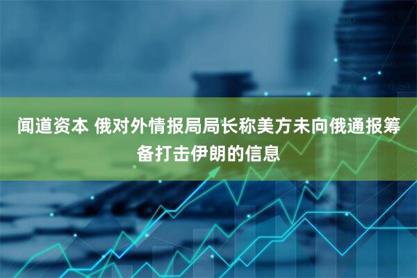 闻道资本 俄对外情报局局长称美方未向俄通报筹备打击伊朗的信息