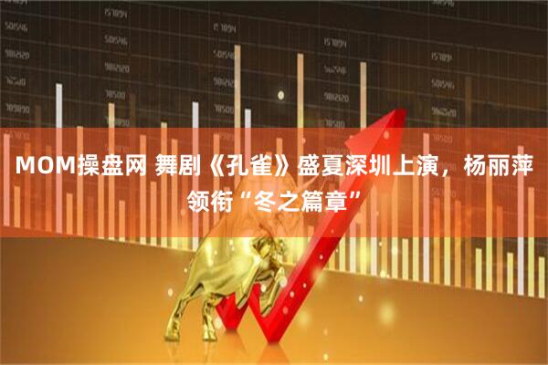 MOM操盘网 舞剧《孔雀》盛夏深圳上演，杨丽萍领衔“冬之篇章”
