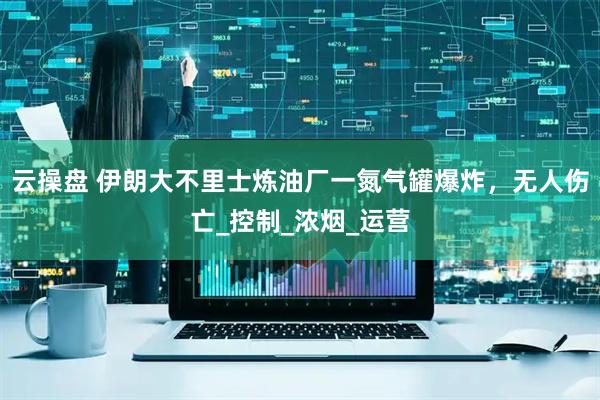 云操盘 伊朗大不里士炼油厂一氮气罐爆炸，无人伤亡_控制_浓烟_运营