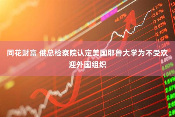 同花财富 俄总检察院认定美国耶鲁大学为不受欢迎外国组织