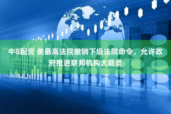 牛8配资 美最高法院撤销下级法院命令，允许政府推进联邦机构大裁员