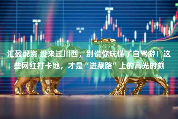 汇盈配资 没来过川西，别说你玩懂了自驾游！这些网红打卡地，才是“进藏路”上的高光时刻