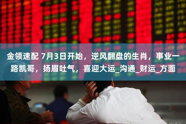 金领速配 7月3日开始，逆风翻盘的生肖，事业一路凯哥，扬眉吐气，喜迎大运_沟通_财运_方面