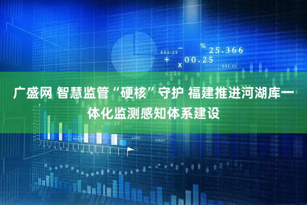 广盛网 智慧监管“硬核”守护 福建推进河湖库一体化监测感知体系建设
