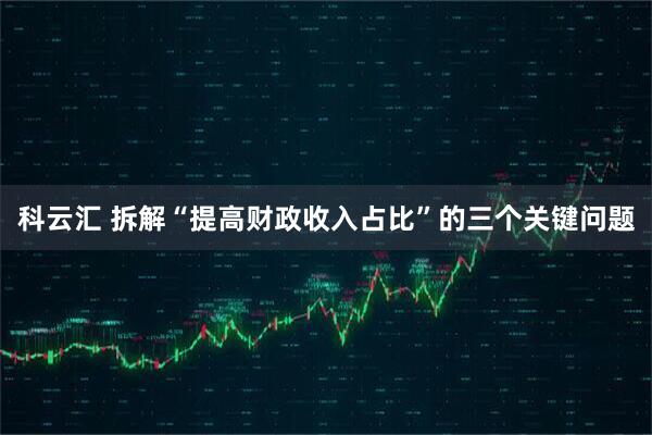 科云汇 拆解“提高财政收入占比”的三个关键问题