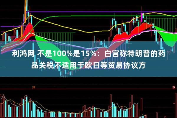 利鸿网 不是100%是15%：白宫称特朗普的药品关税不适用于欧日等贸易协议方