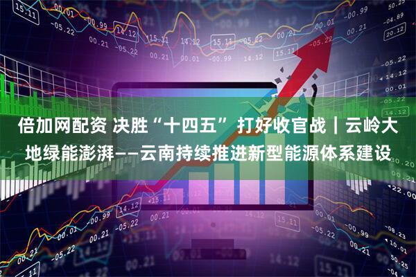 倍加网配资 决胜“十四五” 打好收官战｜云岭大地绿能澎湃——云南持续推进新型能源体系建设