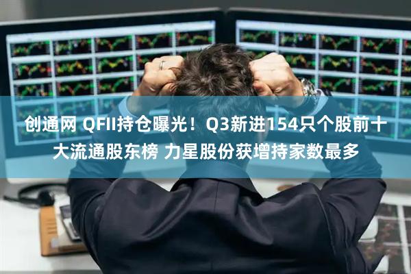 创通网 QFII持仓曝光！Q3新进154只个股前十大流通股东榜 力星股份获增持家数最多