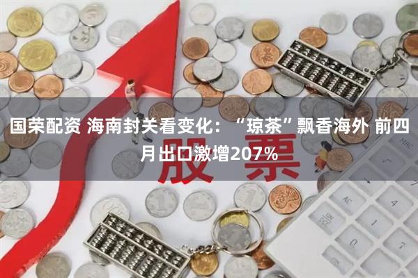 国荣配资 海南封关看变化：“琼茶”飘香海外 前四月出口激增207%