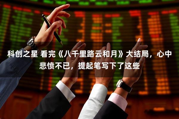 科创之星 看完《八千里路云和月》大结局，心中悲愤不已，提起笔写下了这些