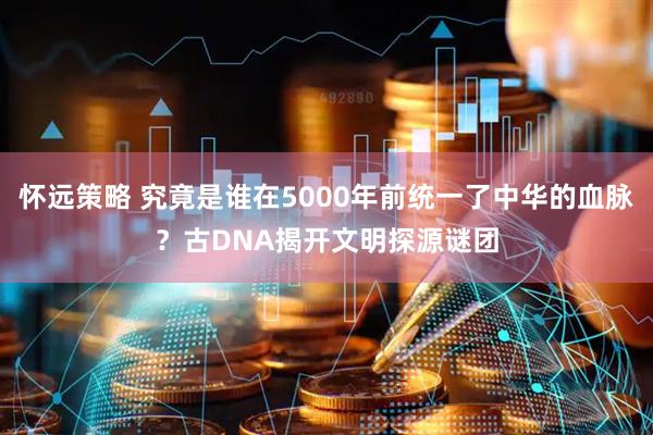 怀远策略 究竟是谁在5000年前统一了中华的血脉？古DNA揭开文明探源谜团